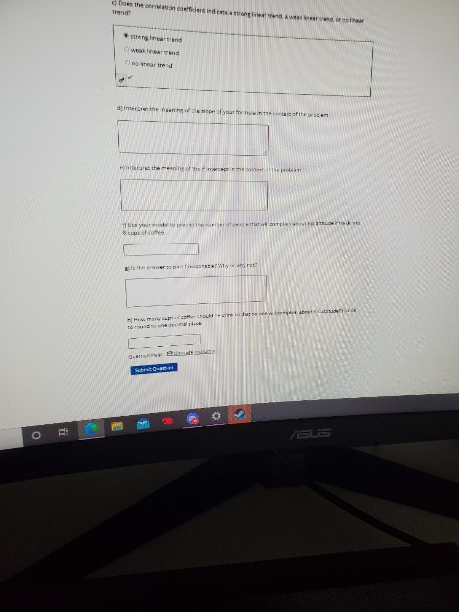 c) Does the correlation coefficient indicate a strong linear trend, a weak linear trend, or no linear
trend?
strong linear trend
Oweak linear trend
O no linear trend
d) Interpret the meaning of the slope of your formula in the context of the problem
e) Interpret the meaning of the Pintercept in the context of the problem
) Use your model to predict the number of people that will complain about his attitude if he drinks
8 cups of coffee.
g) is the answer to part f reasonable? Why or why not?
h) How many cups of coffee should he drink so that no one will complain about his attitude? It is ok
to round to one decimal place.
Question Help: MessEeinstructor
Submit Question
ASUS
近
