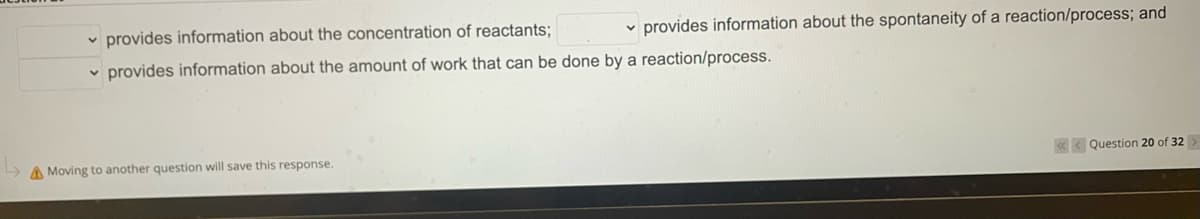 provides information about the spontaneity of a reaction/process; and
<<Question 20 of 32
provides information about the concentration of reactants;
provides information about the amount of work that can be done by a reaction/process.
Moving to another question will save this response.