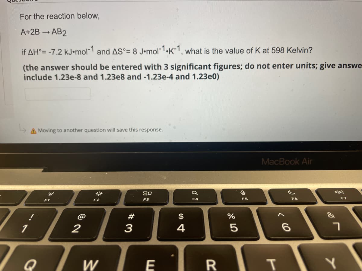 For the reaction below,
A+2B → AB2
if AH°= -7.2 kJ.mol-1 and AS°= 8 J-mol-1.K-1, what is the value of K at 598 Kelvin?
(the answer should be entered with 3 significant figures; do not enter units; give answe
include 1.23e-8 and 1.23e8 and -1.23e-4 and 1.23e0)
A Moving to another question will save this response.
MacBook Air
:6:
-
80
F2
F3
F6
1
Q
F1
@
2
W
#3
E
$
4
a
F4
R
%
сч оро
5
F5
T
6
F7
7
Y