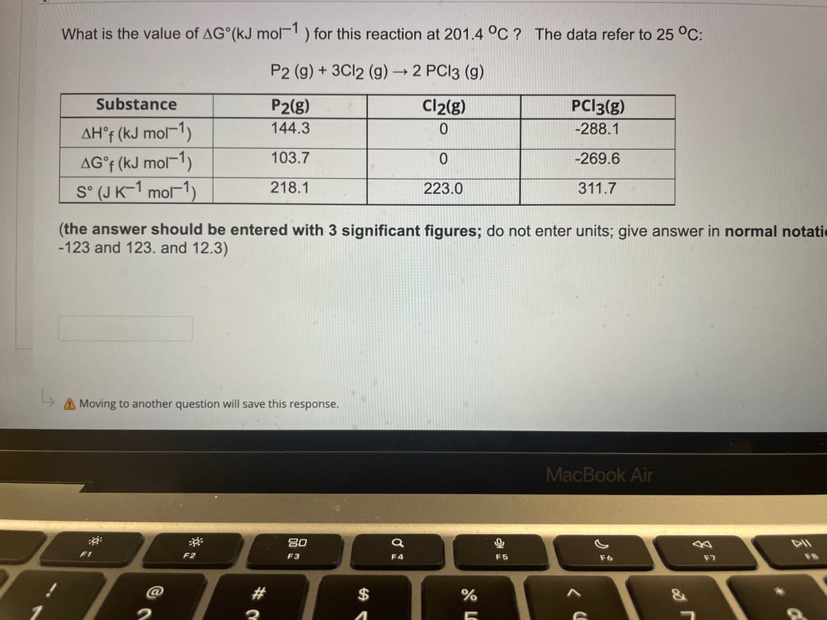 What is the value of AG (kJ mol-1) for this reaction at 201.4 °C? The data refer to 25 °C:
P2 (g) + 3Cl2 (g) → 2 PC13 (9)
Substance
P2(g)
Cl2(g)
PCI3(g)
-288.1
144.3
0
AHᵒf (kJ mol-1)
103.7
0
AG°f (kJ mol-1)
-269.6
S° (JK-1 mol-1)
218.1
223.0
311.7
(the answer should be entered with 3 significant figures; do not enter units; give answer in normal notati
-123 and 123. and 12.3)
A Moving to another question will save this response.
MacBook Air
:6:
20
F2
F3
F6
F1
#
$
a
F4
%
-
0
F5
F7