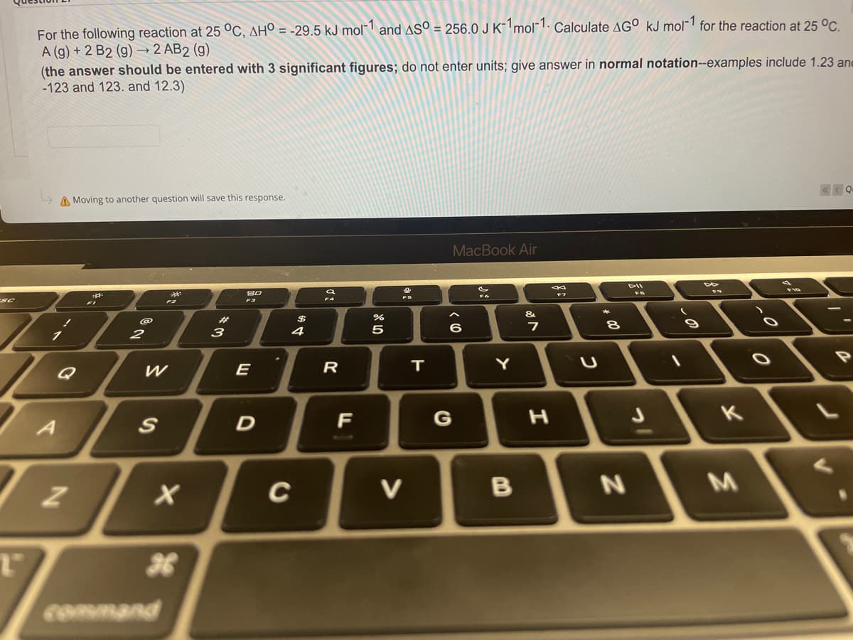 SC
For the following reaction at 25 °C, AHO = -29.5 kJ mol-1 and AS0 = 256.0 J K-1 mol-1. Calculate AGO kJ mol-1 for the reaction at 25 °C.
A (g) + 2 B2 (g) → 2 AB2 (g)
(the answer should be entered with 3 significant figures; do not enter units; give answer in normal notation--examples include 1.23 and
-123 and 123. and 12.3)
A Moving to another question will save this response.
MacBook Air
80
8
FO
&
2
A
T₂
T
W
S
X
26
*m
E
D
C
$4
9
R
F
07 20
%
5
V
T
<
6
G
Y
B
7
H
U
8
N
J
\
9
K
M
O
O
P