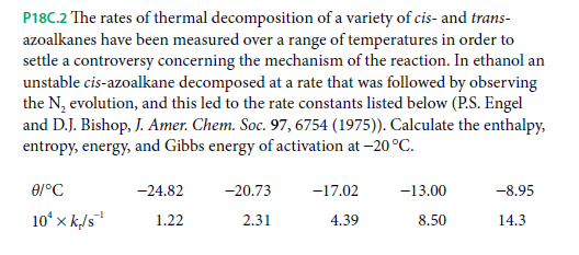 P18C.2 The rates of thermal decomposition of a variety of cis- and trans-
azoalkanes have been measured over a range of temperatures in order to
settle a controversy concerning the mechanism of the reaction. In ethanol an
unstable cis-azoalkane decomposed at a rate that was followed by observing
the N, evolution, and this led to the rate constants listed below (P.S. Engel
and D.J. Bishop, J. Amer. Chem. Soc. 97, 6754 (1975)). Calculate the enthalpy,
entropy, energy, and Gibbs energy of activation at -20 °C.
-24.82
-20.73
-17.02
-13.00
-8.95
10ʻ x k/5"
14.3
1.22
2.31
4.39
8.50
