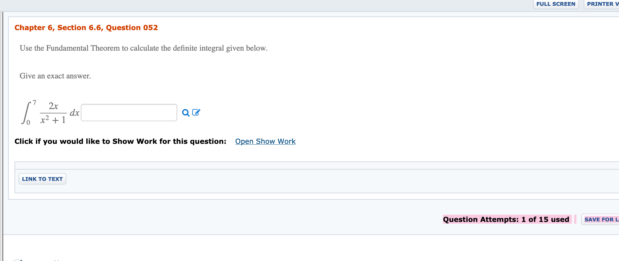 FULL SCREEN
PRINTER V
Chapter 6, Section 6.6, Question 052
Use the Fundamental Theorem to calculate the definite integral given below.
Give an exact answer.
2x
dx
x2 + 1
Open Show Work
Click if you would like to Show Work for this question:
LINK TO TEXT
Question Attempts: 1 of 15 used
SAVE FOR L
