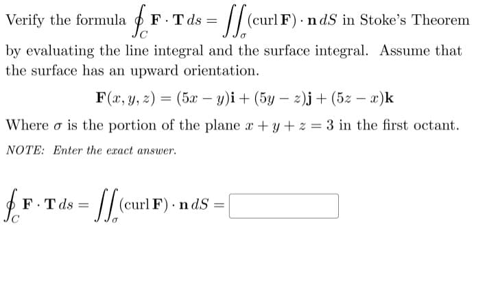 F T ds
Jc
/
Verify the formula
(curl F) · n dS in Stoke's Theorem
by evaluating the line integral and the surface integral. Assume that
the surface has an upward orientation.
F(x, y, z) = (5x – y)i+ (5y – 2)j + (5z – x)k
-
|
Where o is the portion of the plane x +y + z = 3 in the first octant.
NOTE: Enter the exact answer.
F.T ds =
// curl F) - n dS =
