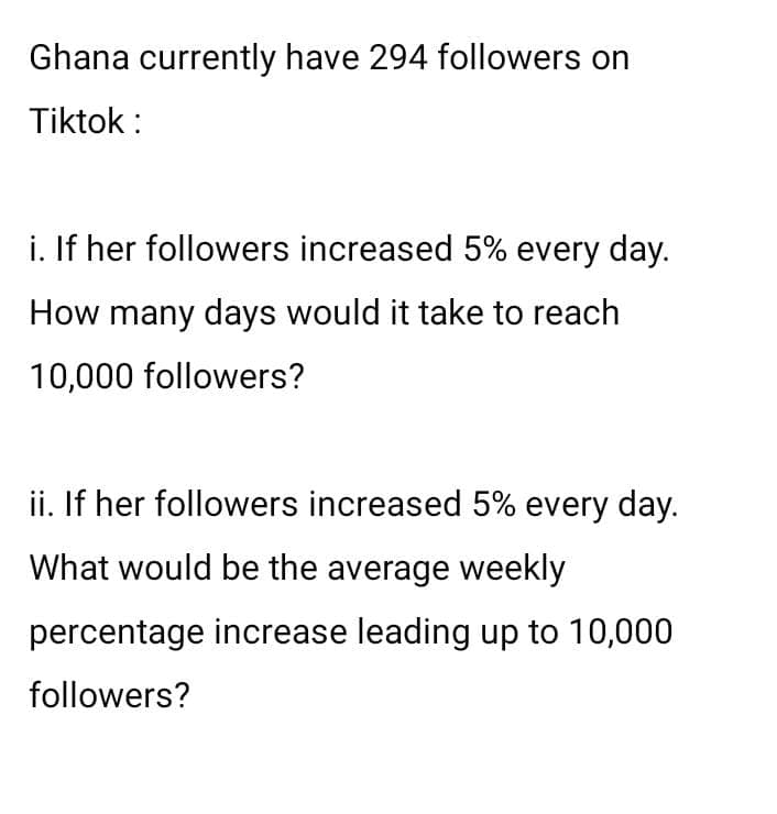 Ghana currently have 294 followers on
Tiktok :
i. If her followers increased 5% every day.
How many days would it take to reach
10,000 followers?
ii. If her followers increased 5% every day.
What would be the average weekly
percentage increase leading up to 10,000
followers?
