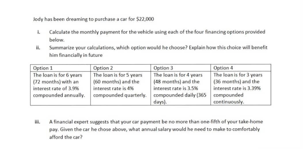 Jody has been dreaming to purchase a car for $22,000
i.
Calculate the monthly payment for the vehicle using each of the four financing options provided
below.
ii.
Summarize your calculations, which option would he choose? Explain how this choice will benefit
him financially in future
Option 1
The loan is for 6 years
Option 2
The loan is for 5 years
Option 3
The loan is for 4 years
(48 months) and the
Option 4
The loan is for 3 years
(60 months) and the
interest rate is 4%
(72 months) with an
(36 months) and the
interest rate of 3.9%
interest rate is 3.5%
interest rate is 3.39%
compounded quarterly. compounded daily (365 compounded
days).
compounded annually.
continuously.
A financial expert suggests that your car payment be no more than one-fifth of your take-home
pay. Given the car he chose above, what annual salary would he need to make to comfortably
iii.
afford the car?
