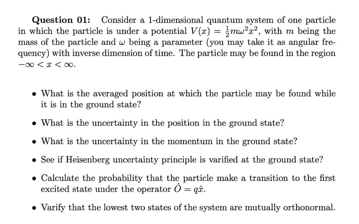 Question 01:
in which the particle is under a potential V(x) = mw?x?, with m being the
mass of the particle and w being a parameter (you may take it as angular fre-
quency) with inverse dimension of time. The particle may be found in the region
Consider a 1-dimensional quantum system of one particle
-0 < x < o.
• What is the averaged position at which the particle may be found while
it is in the ground state?
What is the uncertainty in the position in the ground state?
• What is the uncertainty in the momentum in the ground state?
• See if Heisenberg uncertainty principle is varified at the ground state?
• Calculate the probability that the particle make a transition to the first
excited state under the operator O = q.
• Varify that the lowest two states of the system are mutually orthonormal.
