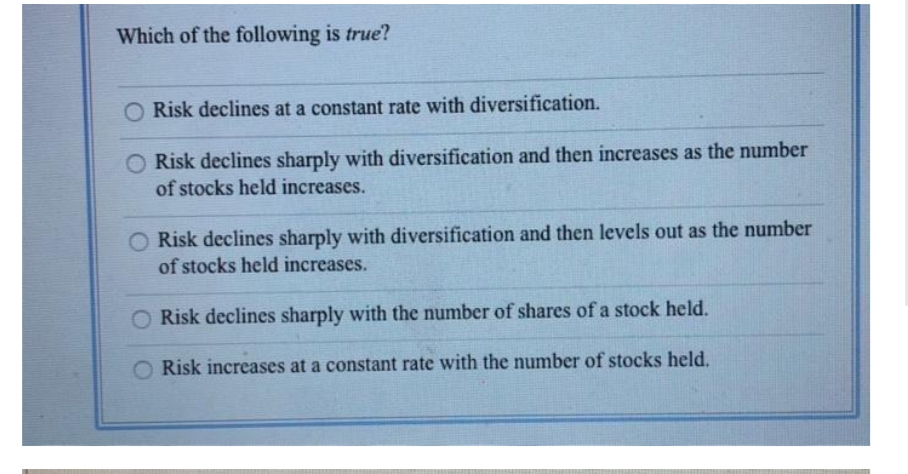 Which of the following is true?
Risk declines at a constant rate with diversification.
O Risk declines sharply with diversification and then increases as the number
of stocks held increases.
O Risk declines sharply with diversification and then levels out as the number
of stocks held increases.
Risk declines sharply with the number of shares of a stock held.
Risk increases at a constant rate with the number of stocks held.

