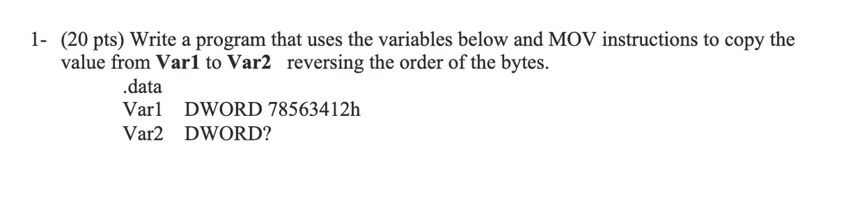 1- (20 pts) Write a program that uses the variables below and MOV instructions to copy the
value from Varl to Var2 reversing the order of the bytes.
.data
Varl
DWORD 78563412h
Var2
DWORD?

