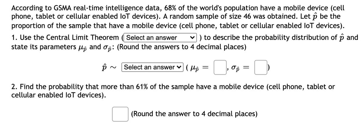 According to GSMA real-time intelligence data, 68% of the world's population have a mobile device (cell
phone, tablet or cellular enabled loT devices). A random sample of size 46 was obtained. Let p be the
proportion of the sample that have a mobile device (cell phone, tablet or cellular enabled loT devices).
1. Use the Central Limit Theorem ( Select an answer
v) to describe the probability distribution of p and
state its parameters lô and : (Round the answers to 4 decimal places)
Select an answer v( lô
2. Find the probability that more than 61% of the sample have a mobile device (cell phone, tablet or
cellular enabled loT devices).
(Round the answer to 4 decimal places)
