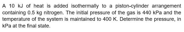 A 10 kJ of heat is added isothermally to a piston-cylinder arrangement
containing 0.5 kg nitrogen. The initial pressure of the gas is 440 kPa and the
temperature of the system is maintained to 400 K. Determine the pressure, in
kPa at the final state.
