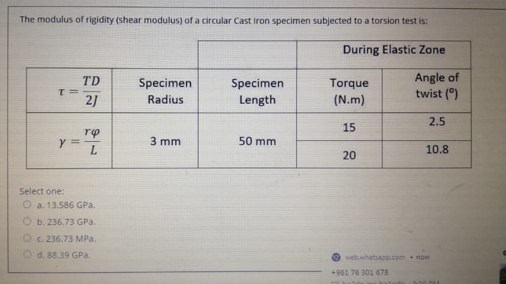 The modulus of rigidity (shear modulus) of a circular Cast Iron specimen subjected to a torsion test is:
During Elastic Zone
Angle of
twist (°)
TD
Specimen
Torque
(N.m)
Specimen
T =
2)
Radius
Length
2.5
15
rp
3 mm
50 mm
10.8
20
Select one:
O a. 13.586 GPa.
O b. 236.73 GPa.
O c. 236.73 MPa.
O d. 88.39 GPa.
web.whatsapp.com. now
+961 76 301 678
balorfo
9-20 DM
