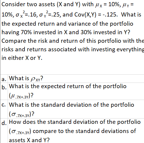 Consider two assets (X and Y) with ux = 10%, µy =
10%, ox=.16, o v =.25, and Cov(X,Y) = -.125. What is
the expected return and variance of the portfolio
having 70% invested in X and 30% invested in Y?
Compare the risk and return of this portfolio with the
risks and returns associated with investing everything
in either X or Y.
a. What is Pxy?
b. What is the expected return of the portfolio
(H.7X+.3v)?
c. What is the standard deviation of the portfolio
(0.7x+.3y)?
d. How does the standard deviation of the portfolio
|(0.7x+.3y) compare to the standard deviations of
assets X and Y?
