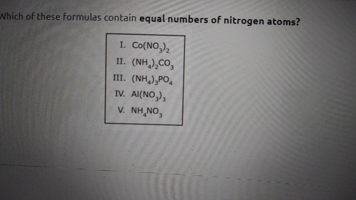 Which of these formulas contain equal numbers of nitrogen atoms?
I. Co(NO,),
II. (NH,),CO,
III. (NH,),PO
IV. Al(NO,)3
V. NH,NO,
