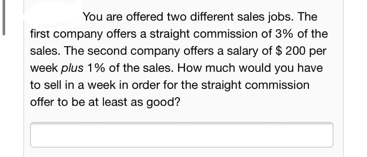 You are offered two different sales jobs. The
first company offers a straight commission of 3% of the
sales. The second company offers a salary of $ 200 per
week plus 1% of the sales. How much would you have
to sell in a week in order for the straight commission
offer to be at least as good?
