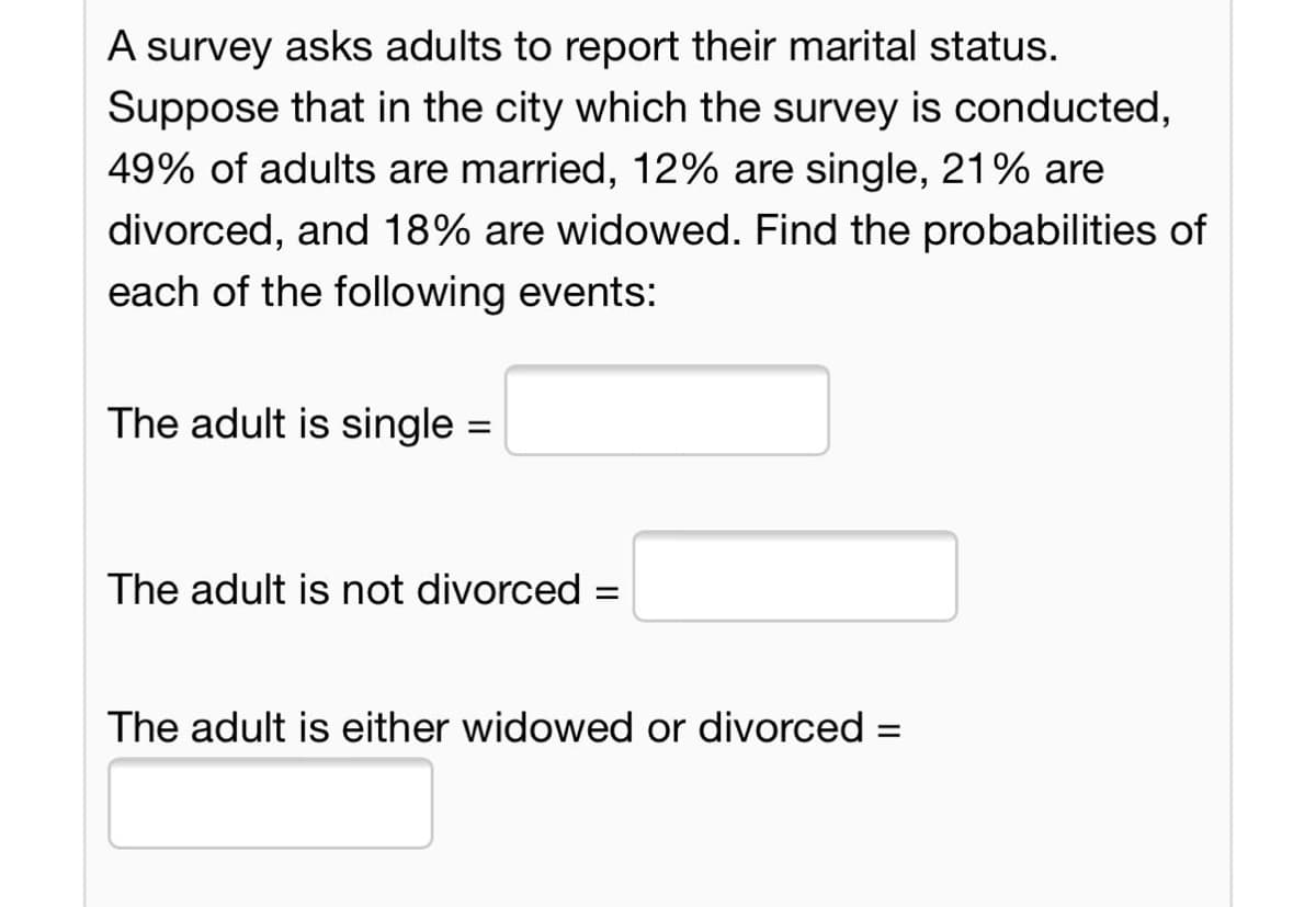 A survey asks adults to report their marital status.
Suppose that in the city which the survey is conducted,
49% of adults are married, 12% are single, 21% are
divorced, and 18% are widowed. Find the probabilities of
each of the following events:
The adult is single =
The adult is not divorced
%3D
The adult is either widowed or divorced =
