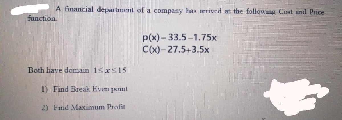 A financial department of a company has arrived at the following Cost and Price
function
p(x) = 33.5 -1.75x
C(x)=27.5+3.5x
Both have domain 1<x <15
1) Find Break Even point
2) Find Maximum Profit
