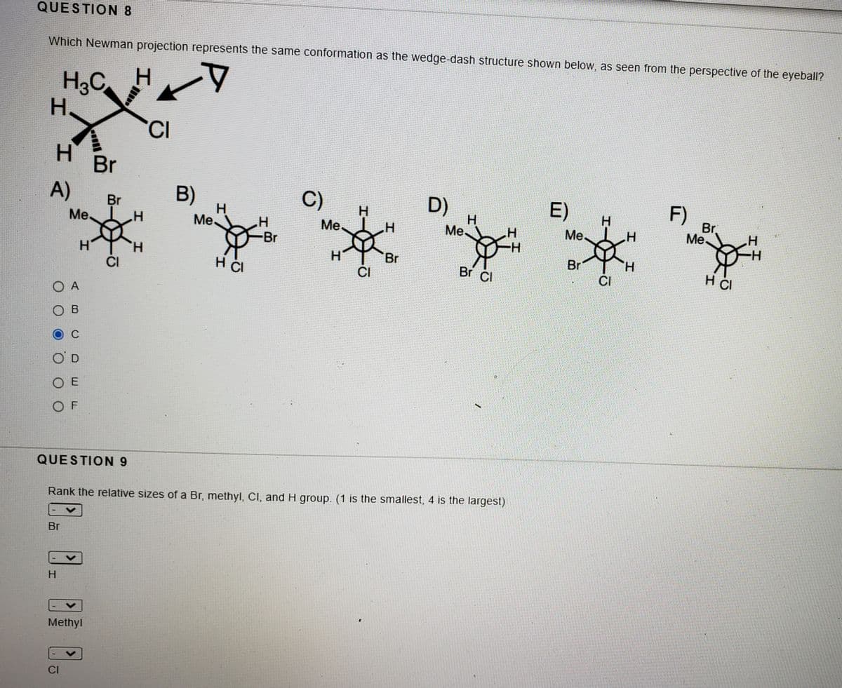 QUESTION 8
Which Newman projection represents the same conformation as the wedge-dash structure shown below, as seen from the perspective of the eyeball?
H3C
H.
CI
H.
Br
A)
B)
C)
D)
H
Me.
Br
Me.
E)
F)
Br
Me.
Me.
Me
Me H
-Br
-H-
H.
CI
Br
Br
H.
H ČI
CI
Br CI
CI
H CI
O A
ов
O D
O E
O F
QUESTION 9
Rank the relative sizes of a Br, methyl, CI, and H group. (1 is the smallest, 4 is the largest)
Br
H
Methyl
CI
