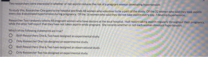 Two researchers were interested in whether or not aspirin reduces the risk of a pregnant woman developing hypertension.
To study this, Researcher One goes to the hospital and finds 48 women who volunteer to be a part of the study. Of the 32 women who said they took aspirin
every day, 8 developed hypertension during pregnancy. Of the 16 women who said they did not take aspirin every day, 7 develop hypertension.
Researcher Two randomly selects 48 pregnant women who have doctors at the local hospital. Half report taking aspirin regularly throughout their pregnancy:
while the other half report that they have not taken aspirin while pregnant. She records whether or not each woman develops hypertension.
Which of the following statements are true?
O Both Researchers One & Two have designed an experimental study.
O Only Researcher One has designed an experimental study.
Both Researchers One & Two have designed an observational study.
Only Researcher Two has designed an experimental study.
