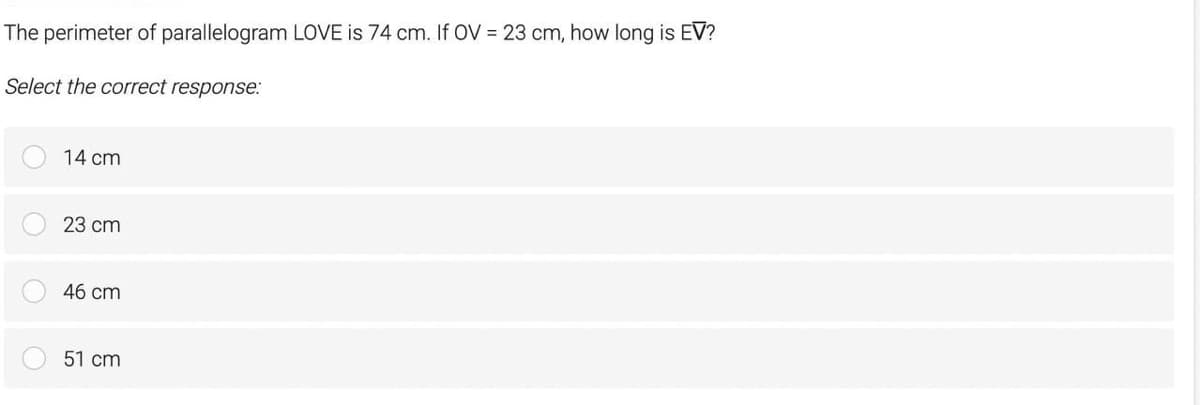 The perimeter of parallelogram LOVE is 74 cm. If OV = 23 cm, how long is EV?
Select the correct response:
14 cm
23 cm
46 cm
51 cm
