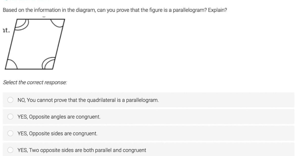 Based on the information in the diagram, can you prove that the figure is a parallelogram? Explain?
t.
Select the correct response:
NO, You cannot prove that the quadrilateral is a parallelogram.
YES, Opposite angles are congruent.
YES, Opposite sides are congruent.
YES, Two opposite sides are both parallel and congruent
