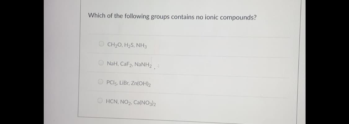 Which of the following groups contains no ionic compounds?
O CH20, H2S, NH3
O NaH, CaF2, NaNH2
O PCI5, LiBr, Zn(OH)2
O HCN, NO2, Ca(NO3)2
