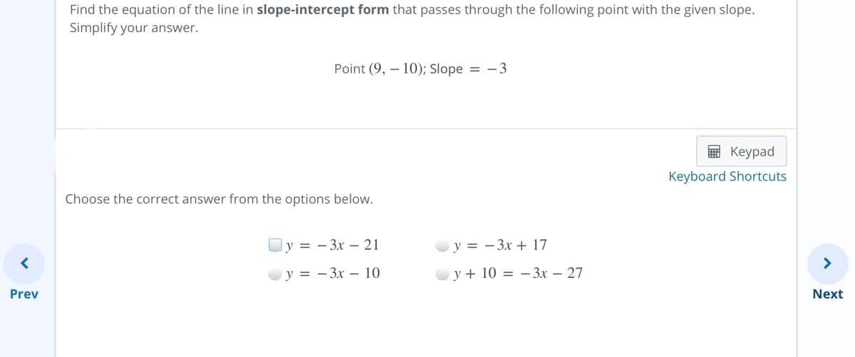 Find the equation of the line in slope-intercept form that passes through the following point with the given slope.
Simplify your answer.
Point (9, – 10); Slope = -3
画 Keypad
Keyboard Shortcuts
Choose the correct answer from the options below.
y = – 3x – 21
y = - 3x + 17
у %3D — Зх — 10
у+ 10 %3D — Зх — 27
Prev
Next
