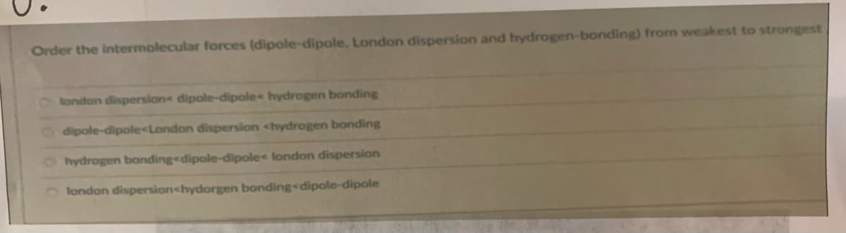 Order the intermolecular forces (dipole-dipole, London dispersion and hydrogen-bonding) from weakest to strongest
london dispersions dipole-dipole hydrogen bonding
dipole-dipole<London dispersion <hydrogen bonding
Ohydrogen bonding<dipole-dipole< london dispersion
fondon dispersion<hydorgen bonding<dipole-dipole
