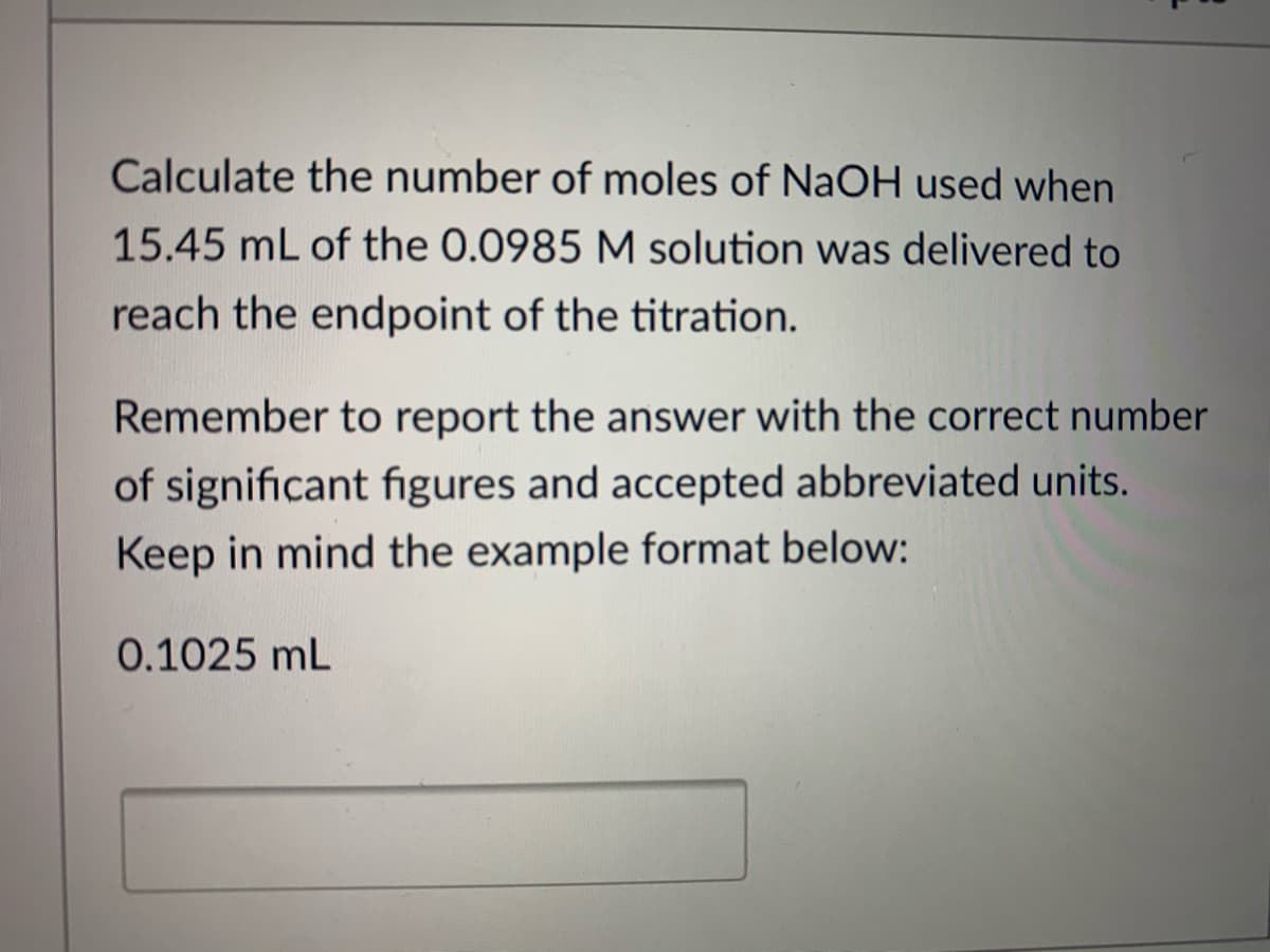 Calculate the number of moles of NaOH used when
15.45 mL of the 0.0985 M solution was delivered to
reach the endpoint of the titration.
Remember to report the answer with the correct number
of significant fıgures and accepted abbreviated units.
Keep in mind the example format below:
0.1025 mL
