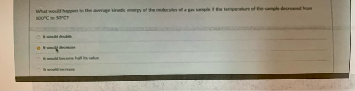 What would happen to the average kinetic energy of the molecules of a gas sample if the temperature of the sample decreased from
100°C to 50 C?
OR would double
OR would decrease
would beceome half its value
t would increase
