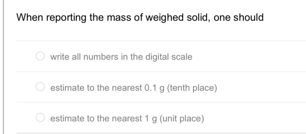 When reporting the mass of weighed solid, one should
write all numbers in the digital scale
estimate to the nearest 0.1 g (tenth place)
estimate to the nearest 1 g (unit place)

