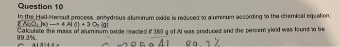 In the Hall-Heroult process, anhydrous aluminum oxide is reduced to aluminum according to the chemical equation:
2 AlOa (s) --> 4 Al (1) + 3 Oz (g)
Calculate the mass of aluminum oxide reacted if 385 g of Al was produced and the percent yield was found to be
89.3%.
