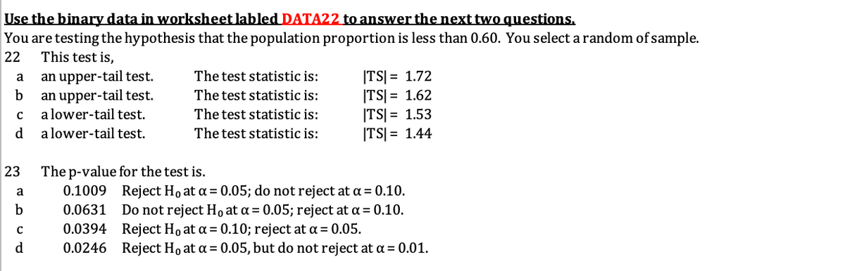Use the binary data in worksheet labled DATA22 to answer the next two questions.
You are testing the hypothesis that the population proportion is less than 0.60. You select a random of sample.
This test is,
22
an upper-tail test.
an upper-tail test.
a lower-tail test.
|TS| = 1.72
|TS| = 1.62
|TS| = 1.53
|TS| = 1.44
a
The test statistic is:
The test statistic is:
The test statistic is:
d
a lower-tail test.
The test statistic is:
23
The p-value for the test is.
0.1009 Reject Ho at a = 0.05; do not reject at a = 0.10.
Do not reject Ho at a = 0.05; reject at a = 0.10.
0.0394 Reject Ho at a = 0.10; reject at a= 0.05.
0.0246 Reject Ho at a = 0.05, but do not reject at a = 0.01.
a
0.0631
d
