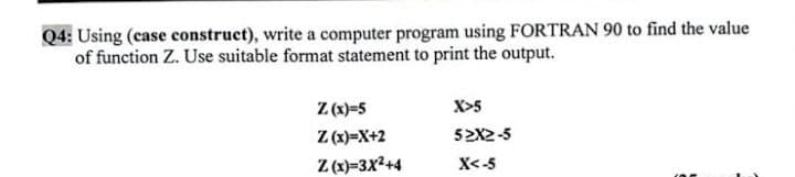 Q4: Using (ease construct), write a computer program using FORTRAN 90 to find the value
of function Z. Use suitable format statement to print the output.
Z (x)=5
Z (x)=X+2
X>5
52X2-5
Z (x)=3X2+4
X<-5
