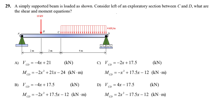 29. A simply supported beam is loaded as shown. Consider left of an exploratory section between C and D, what are
the shear and moment equations?
10 KN
4 kN/m
4m
(kN)
(kN)
McD = -2x² +21x-24 (kN-m)
McD = -x² + 17.5x-12 (kN-m)
CD
CD
= -4x + 17.5
(kN)
D) V=4x-17.5
(kN)
CD
MD=-2x² +17.5x-12 (kN-m)
McD = 2x²-17.5x-12 (kN-m)
CD
CD
B
2 m
2m
A) V=-4x+21
B) VD=
0000
C) V=-2x + 17.5