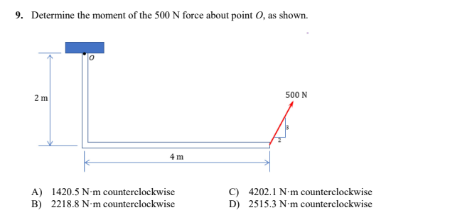 9. Determine the moment of the 500 N force about point O, as shown.
500 N
2 m
4 m
A) 1420.5 N-m counterclockwise
B) 2218.8 N-m counterclockwise
C) 4202.1 N-m counterclockwise
D) 2515.3 N-m counterclockwise