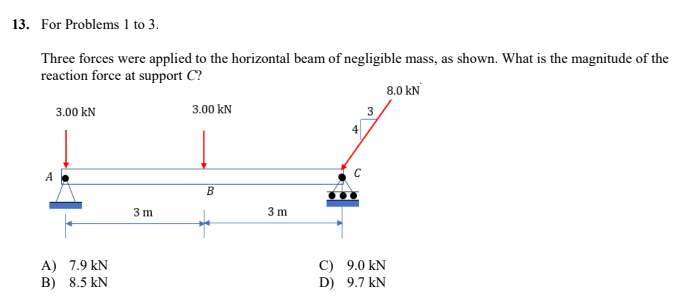 13. For Problems 1 to 3.
Three forces were applied to the horizontal beam of negligible mass, as shown. What is the magnitude of the
reaction force at support C?
8.0 KN
3.00 KN
3.00 kN
3
B
A) 7.9 kN
B) 8.5 KN
3m
3m
C)
D)
4
9.0 KN
9.7 KN