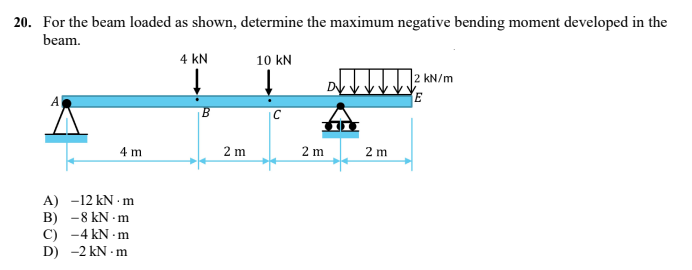 20. For the beam loaded as shown, determine the maximum negative bending moment developed in the
beam.
4 KN
10 KN
↓
2 kN/m
A
E
C
4 m
A) -12 kN.m
B) -8 kN.m
C)
-4 kN.m
D) -2 kN.m
B
2 m
2 m
2 m