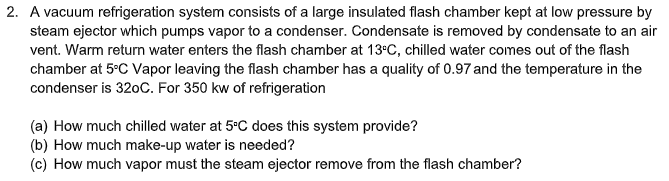 2. A vacuum refrigeration system consists of a large insulated flash chamber kept at low pressure by
steam ejector which pumps vapor to a condenser. Condensate is removed by condensate to an air
vent. Warm return water enters the flash chamber at 13°C, chilled water comes out of the flash
chamber at 5°C Vapor leaving the flash chamber has a quality of 0.97 and the temperature in the
condenser is 320C. For 350 kw of refrigeration
(a) How much chilled water at 5°C does this system provide?
(b) How much make-up water is needed?
(c) How much vapor must the steam ejector remove from the flash chamber?