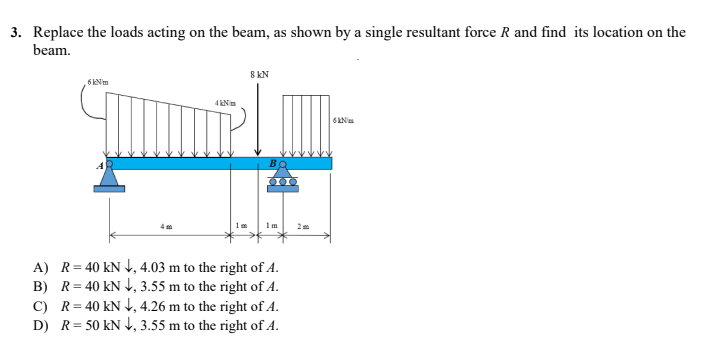 3. Replace the loads acting on the beam, as shown by a single resultant force R and find its location on the
beam.
8 kN
6kNm
4km
Pl
6
4m
1m
1m
A) R = 40 kN ↓, 4.03 m to the right of 4.
B) R=40 KN, 3.55 m to the right of 4.
C) R = 40 kN ↓, 4.26 m to the right of A.
D) R = 50 kN ↓, 3.55 m to the right of A.
ВО
000