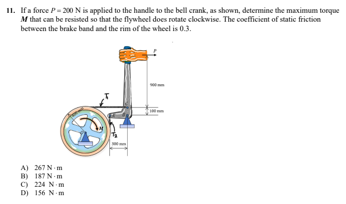 11. If a force P = 200 N is applied to the handle to the bell crank, as shown, determine the maximum torque
M that can be resisted so that the flywheel does rotate clockwise. The coefficient of static friction
between the brake band and the rim of the wheel is 0.3.
900 mm
100 mm
A) 267 N.m
B) 187 N.m
C) 224 N.m
D) 156 N.m
FORTINGE
300 mm
