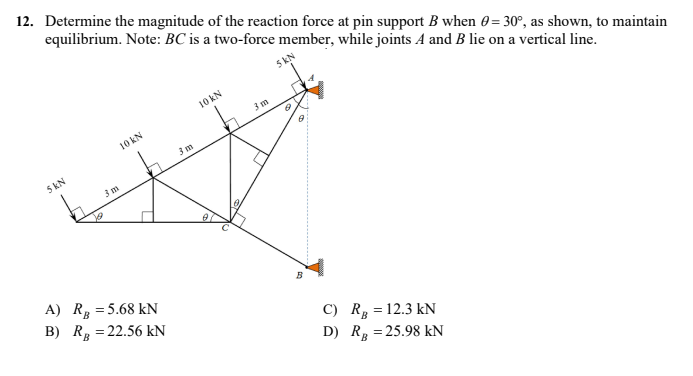 12. Determine the magnitude of the reaction force at pin support B when 0 = 30°, as shown, to maintain
equilibrium. Note: BC is a two-force member, while joints A and B lie on a vertical line.
5 kN
C) R = 12.3 KN
D) R = 25.98 kN
5 KN
10 KN
3 m
A) R
= 5.68 KN
B) R = 22.56 kN
3 m
10 KN
0
3 m
6
8
B