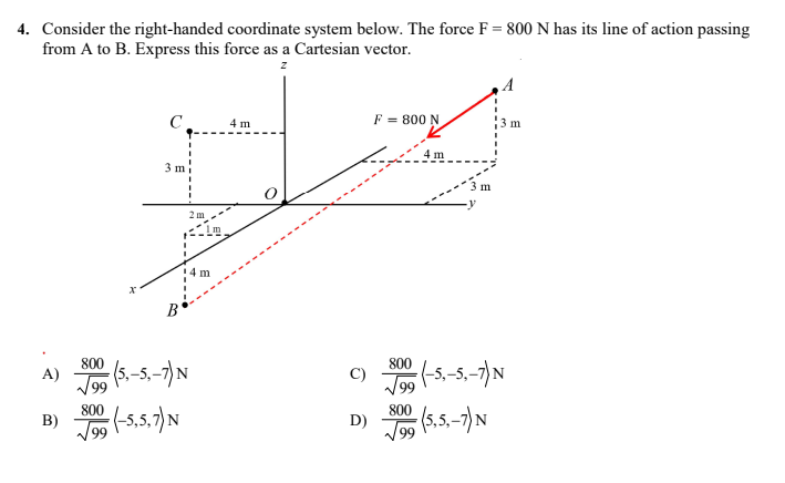 4. Consider the right-handed coordinate system below. The force F = 800 N has its line of action passing
from A to B. Express this force as a Cartesian vector.
z
C
4 m
F = 800 N
5 m.
3 m
x
B
800
A) (5₁-5,-7) N
√99 (-5,5,7) N
800
B)
2 m
4 m
D)
800
800
√√99
m
(-5₁-5₁-7) N
(5,5,-7) N