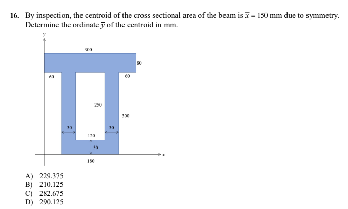 16. By inspection, the centroid of the cross sectional area of the beam is x = 150 mm due to symmetry.
Determine the ordinate y of the centroid in mm.
300
80
60
60
I
250
300
30
30
120
50
180
A) 229.375
B) 210.125
C) 282.675
D) 290.125