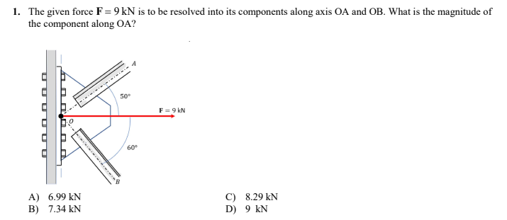 1. The given force F = 9 kN is to be resolved into its components along axis OA and OB. What is the magnitude of
the component along OA?
50⁰
F = 9 kN
C) 8.29 KN
D)
9 KN
UUUUUU
O
O...
A) 6.99 KN
B) 7.34 KN
.......
60°