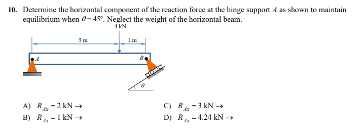 10. Determine the horizontal component of the reaction force at the hinge support A as shown to maintain
equilibrium when 0=45°. Neglect the weight of the horizontal beam.
4 kN
3 m
1 m
A) R₁x = 2 kN →
C) RAx=3 kN →
B) R=1 kN →
Ax
D) R=4.24 kN →
Ax
B
0000