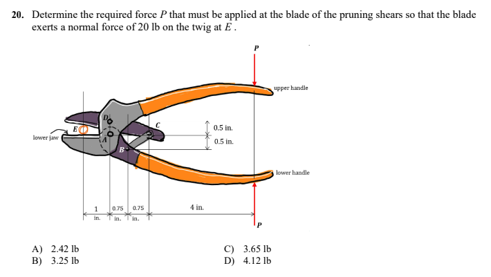 20. Determine the required force P that must be applied at the blade of the pruning shears so that the blade
exerts a normal force of 20 lb on the twig at E.
upper handle
lower jaw
lower handle
A) 2.42 lb
B) 3.25 lb
1
in. Tin. Tin.
0.75 0.75
←
4 in.
0.5 in.
0.5 in.
C)
D)
3.65 lb
4.12 lb