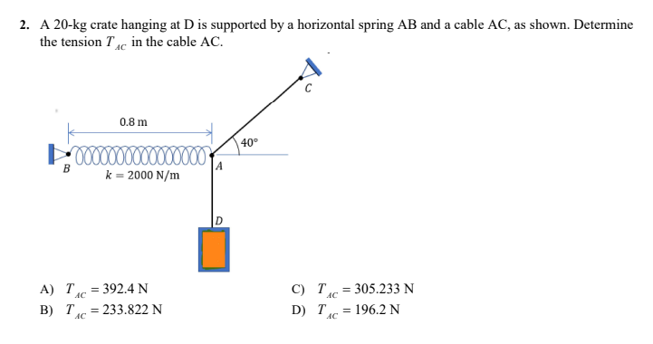 2. A 20-kg crate hanging at D is supported by a horizontal spring AB and a cable AC, as shown. Determine
the tension Tc in the cable AC.
0.8 m
40°
0000000000000000
B
k = 2000 N/m
A) T 392.4 N
=
C) T=305.233 N
AC
B) T
=
= 233.822 N
D) T
= 196.2 N
AC
A
AC