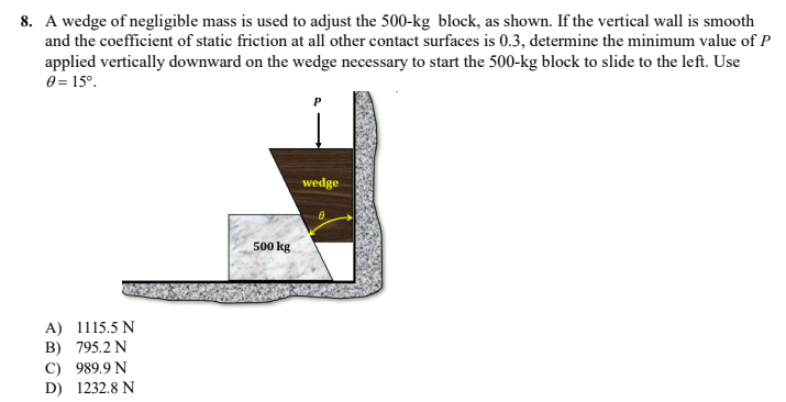 8. A wedge of negligible mass is used to adjust the 500-kg block, as shown. If the vertical wall is smooth
and the coefficient of static friction at all other contact surfaces is 0.3, determine the minimum value of P
applied vertically downward on the wedge necessary to start the 500-kg block to slide to the left. Use
0 = 15⁰.
P
wedge
8
A) 1115.5 N
B) 795.2 N
C) 989.9 N
D) 1232.8 N
500 kg
