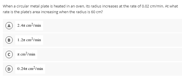 When a circular metal plate is heated in an oven, its radius increases at the rate of 0.02 cm/min. At what
rate is the plate's area increasing when the radius is 60 cm?
A 2.4x cm?/min
B 1.2x cm?/min
c a cm?/min
0.24x cm²/min
